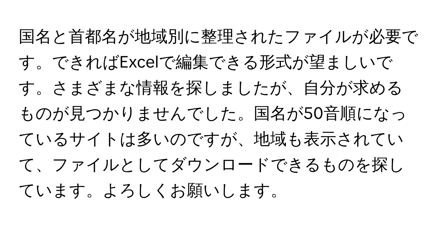 国名と首都名が地域別に整理されたファイルが必要です。できればExcelで編集できる形式が望ましいです。さまざまな情報を探しましたが、自分が求めるものが見つかりませんでした。国名が50音順になっているサイトは多いのですが、地域も表示されていて、ファイルとしてダウンロードできるものを探しています。よろしくお願いします。