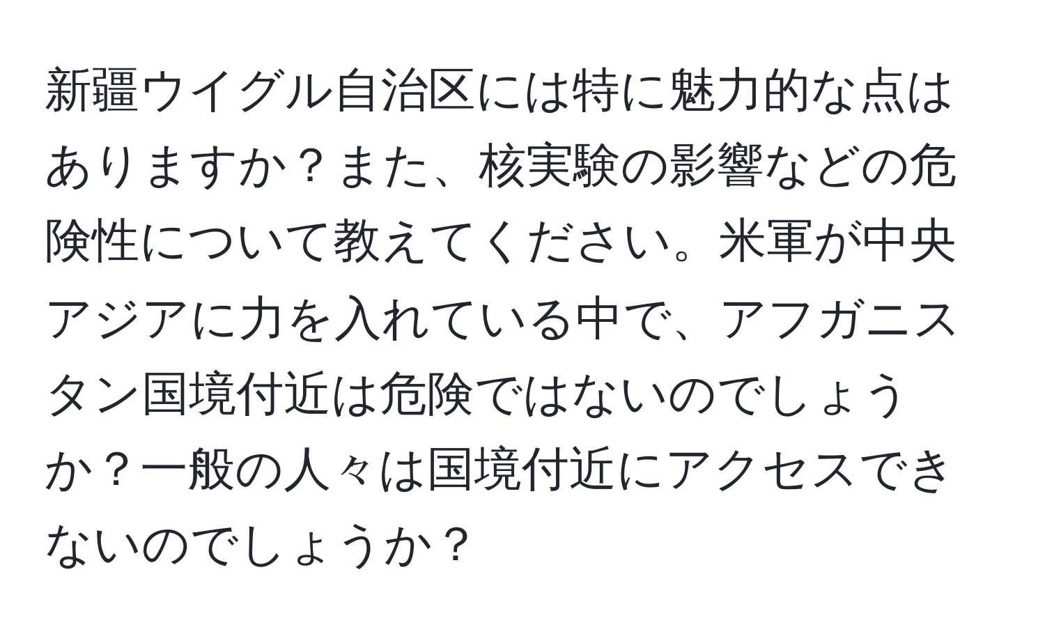 新疆ウイグル自治区には特に魅力的な点はありますか？また、核実験の影響などの危険性について教えてください。米軍が中央アジアに力を入れている中で、アフガニスタン国境付近は危険ではないのでしょうか？一般の人々は国境付近にアクセスできないのでしょうか？