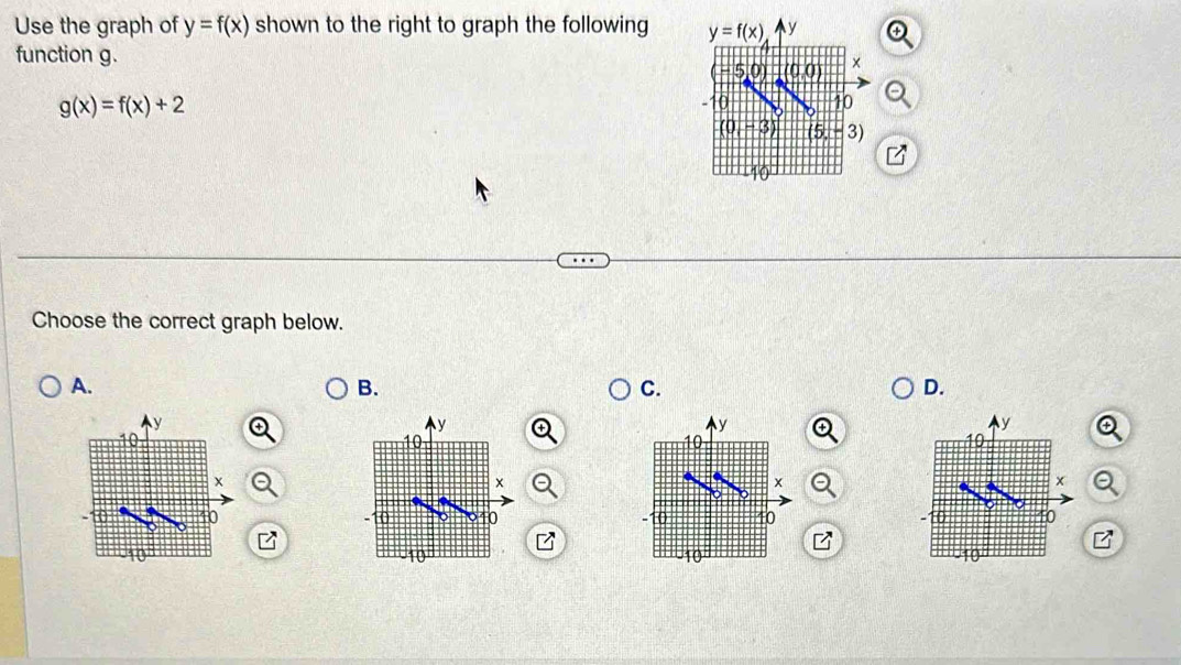 Use the graph of y=f(x) shown to the right to graph the following y=f(x) y
function g. ×
- 5,0) (0,0)
g(x)=f(x)+2
-10 10
0 - 3 (5,-3)
Choose the correct graph below.
A.
B.
C.
D.
y
y
y
y
10
10
10
10
x
×
×
x
10
10
10
10 40
-10 10 10