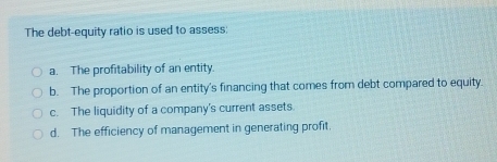 The debt-equity ratio is used to assess:
a. The profitability of an entity.
b. The proportion of an entity's financing that comes from debt compared to equity.
c. The liquidity of a company's current assets
d. The efficiency of management in generating profit.