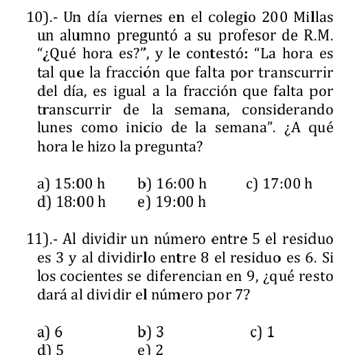 10).- Un día viernes en el colegio 200 Millas
un alumno preguntó a su profesor de R.M.
“¿Qué hora es?”, y le contestó: “La hora es
tal que la fracción que falta por transcurrir
del día, es igual a la fracción que falta por
transcurrir de la semana, considerando
lunes como inicio de la semana''. ¿A qué
hora le hizo la pregunta?
a) 15:00 h b) 16:00 h c) 17:00 h
d) 18:00 h e) 19:00 h
11).- Al dividir un número entre 5 el residuo
es 3 y al dividirIo entre 8 el residuo es 6. Si
los cocientes se diferencian en 9, ¿qué resto
dará al dividir el número por 7?
a) 6 b) 3 c) 1
d) 5 e1 2