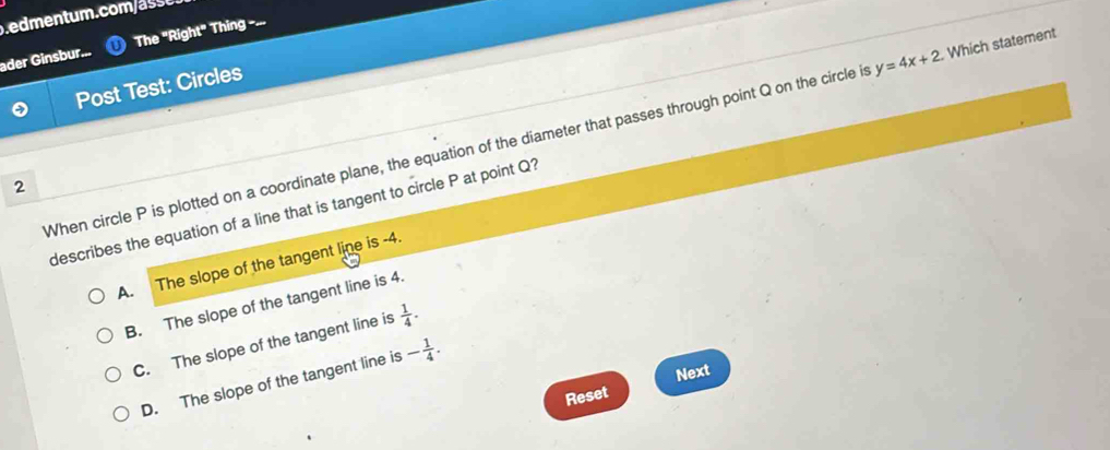 .edmentum. com a 
ader Ginsbur... The''Right'' Thing ===.
Post Test: Circles
When circle P is plotted on a coordinate plane, the equation of the diameter that passes through point Q on the circle i y=4x+2. Which statement
2
describes the equation of a line that is tangent to circle P at point Q?
A. The slope of the tangent line is -4.
B. The slope of the tangent line is 4.
C. The slope of the tangent line is  1/4 .
D. The slope of the tangent line is - 1/4 . 
Next
Reset