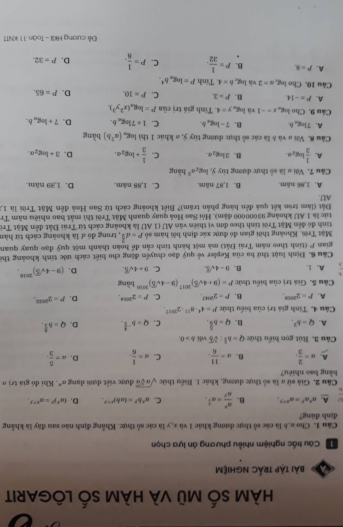 HÀM SỔ Mũ VÀ HÀM SỐ LÔGARIT
a bài tập trÁc nghiệm
Câu trấc nghiệm nhiều phương án lựa chọn
Câu 1. Cho a,6 là các số thực dương khác 1 và x,y là các số thực. Khẳng định nào sau đây là khẳng
định đúng?
A. a^xa^y=a^(x+y). B.  a^x/a^y =a^(frac 8)7.
C. a^xb^y=(ab)^x+y. D. (a^x)^y=a^(x+y).
Câu 2. Giả sử a là số thực dương, khác 1. Biểu thức sqrt(asqrt [3]a) được viết dưới dạng a^(alpha). Khi đó giá trị ở
bằng bao nhiêu?
A. a= 2/3 . B. alpha = 11/6 . alpha = 1/6 . a= 5/3 .
C.
D.
Câu 3. Rút gọn biểu thức Q=b^(frac 5)3:sqrt[3](b) với b>0.
A. Q=b^2. B. Q=b^(frac 5)9. Q=b^(-frac 4)3. D. Q=b^(frac 4)3.
C.
Câu 4. Tính giá trị của biểu thức P=4^4· 8^(11)· 2^(2017)
A. P=2^(2058). B. P=2^(2047). C. P=2^(2054). D. P=2^(2032).
Câu 5. Giá trị của biểu thức P=(9+4sqrt(5))^2017(9-4sqrt(5))^2016bang
A. 1. B. 9-4sqrt(5). C. 9+4sqrt(5).
D. (9-4sqrt(5))^2016.
Câu 6. Định luật thứ ba của Kepler về quỹ đạo chuyển động cho biết cách ước tính khoảng thờ
gian P (tính theo năm Trái Đất) mà một hành tinh cần để hoàn thành một quỹ đạo quay quan
Mặt Trời. Khoảng thời gian đó được xác định bởi hàm số P=d^(frac 3)2 , trong đó d là khoảng cách từ hàn
tinh đó đến Mặt Trời tính theo đơn vị thiên văn AU (1 AU là khoảng cách từ Trái Đất đến Mặt Trò
tức là 1 AU khoảng 93000000 dặm). Hỏi Sao Hoả quay quanh Mặt Trời thì mất bao nhiêu năm Tr
Đt (làm tròn kết quả đến hàng phần trăm)? Biết khoảng cách từ Sao Hoả đến Mặt Trời là 1,
AU.
A. 1,86 năm. B. 1,87 năm. C. 1,88 năm. D. 1,39 năm.
Câu 7. Với a là số thực dương tùy j,log _2a^3 bǎng
B. 3log _2a. C.
A.  1/3 log _2a.  1/3 +log _2a. D. 3+log _2a.
Câu 8. Với a và b là các số thực dương tùy ý, α khác 1 thì log _a(a^7b) bằng
A. 7log _ab. B. 7-log _ab. C. 1+7log _ab. D. 7+log _ab.
Câu 9. Cho log _ax=-1 và log _ay=4. Tính giá trị của P=log _a(x^2y^3).
A. P=-14. B. P=3. C. P=10. D. P=65.
Câu 10. Cho log _ca=2 và log _cb=4. Tính P=log _ab^4.
A. P=8. B. P= 1/32 . C. P= 1/8 .
D. P=32.
Đề cương HKII - Toán 11 KNTT