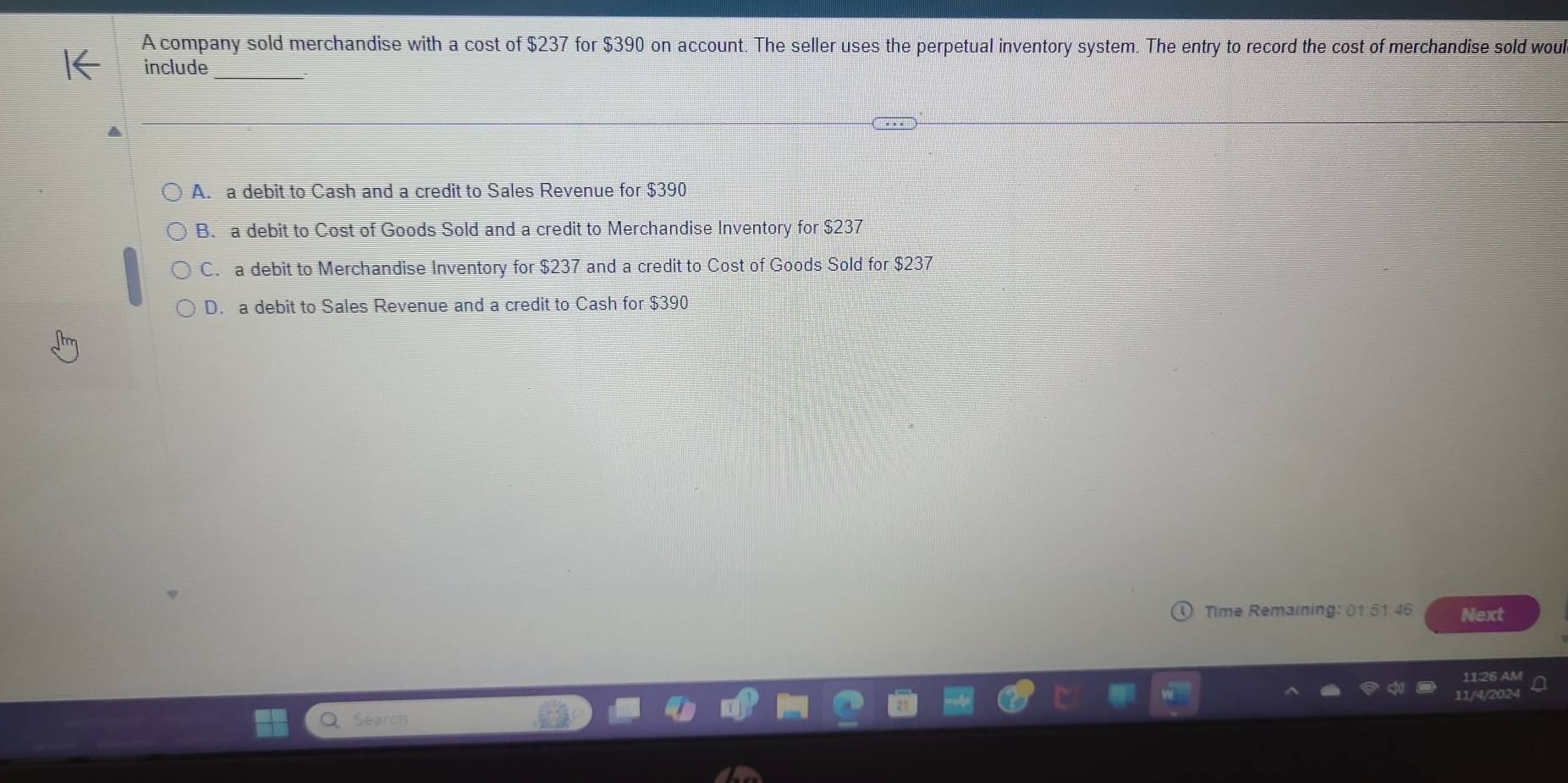 A company sold merchandise with a cost of $237 for $390 on account. The seller uses the perpetual inventory system. The entry to record the cost of merchandise sold woul
_
include
A. a debit to Cash and a credit to Sales Revenue for $390
B. a debit to Cost of Goods Sold and a credit to Merchandise Inventory for $237
C. a debit to Merchandise Inventory for $237 and a credit to Cost of Goods Sold for $237
D. a debit to Sales Revenue and a credit to Cash for $390
Time Remaining: 01:51.46 Next