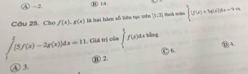 ④ -2. B 14.
Câu 25. Cho f(x), g(x) là hai hàm số liên tục trên [1;2] thoả mãn ∈tlimits _1^2[f(x)+3g(x)]dx=9vh
∈tlimits _1^2[5f(x)-2g(x)]dx=11. Giá trị của ∈tlimits _1^2f(x)dx bǎng
①4.
C 6.
B 2.
④ 3.