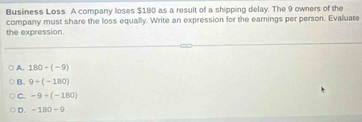 Business Loss A company loses $180 as a result of a shipping delay. The 9 owners of the
company must share the loss equally. Write an expression for the earnings per person. Evaluate
the expression.
A. 180/ (-9)
B. 9/ (-180)
C. -9/ (-180)
D. -180-9