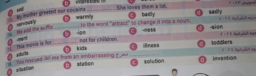 interested in
sad
13. My mother greeted our cousins _She loves them a lot.
b warmly cbadly d sadly
nervously
14. We add the suffix _to the word "attract" to change it into a noun. sumlimits = E a ó p a g
b -ion
C -ness d sion
( · Γ ε ât piul o 
a -ment
15. This movie is for _not for children.
b kids
C illness d toddlers
Γ · Γε âιô μîUI α
adults
16. You rescued me from an embarrassing _
b station d invention
C) solution
situation