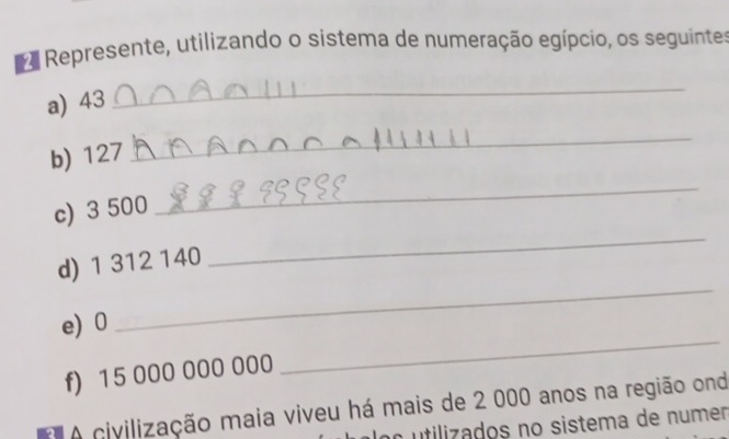 Represente, utilizando o sistema de numeração egípcio, os seguintes 
a) 43
_ 
b) 127
_ 
c) 3 500
_ 
d) 1 312 140
_ 
e) 0
_ 
f) 15 000 000 000
_ 
A civilização maia viveu há mais de 2 000 anos na região ond 
utilizados no sistema de numen