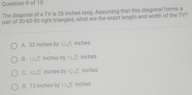 The diagonal of a TV is 26 inches long. Assuming that this diagonal forms a
pair of 30 - 60 - 90 right triangles, what are the exact length and width of the TV?
A. 52 inches by 52sqrt(3) inches
B. 13sqrt(2) inches by 13sqrt(2) inches
C. 52sqrt(2) inches by 52sqrt(2) inches
D. 13 inches by 13sqrt(3) inches