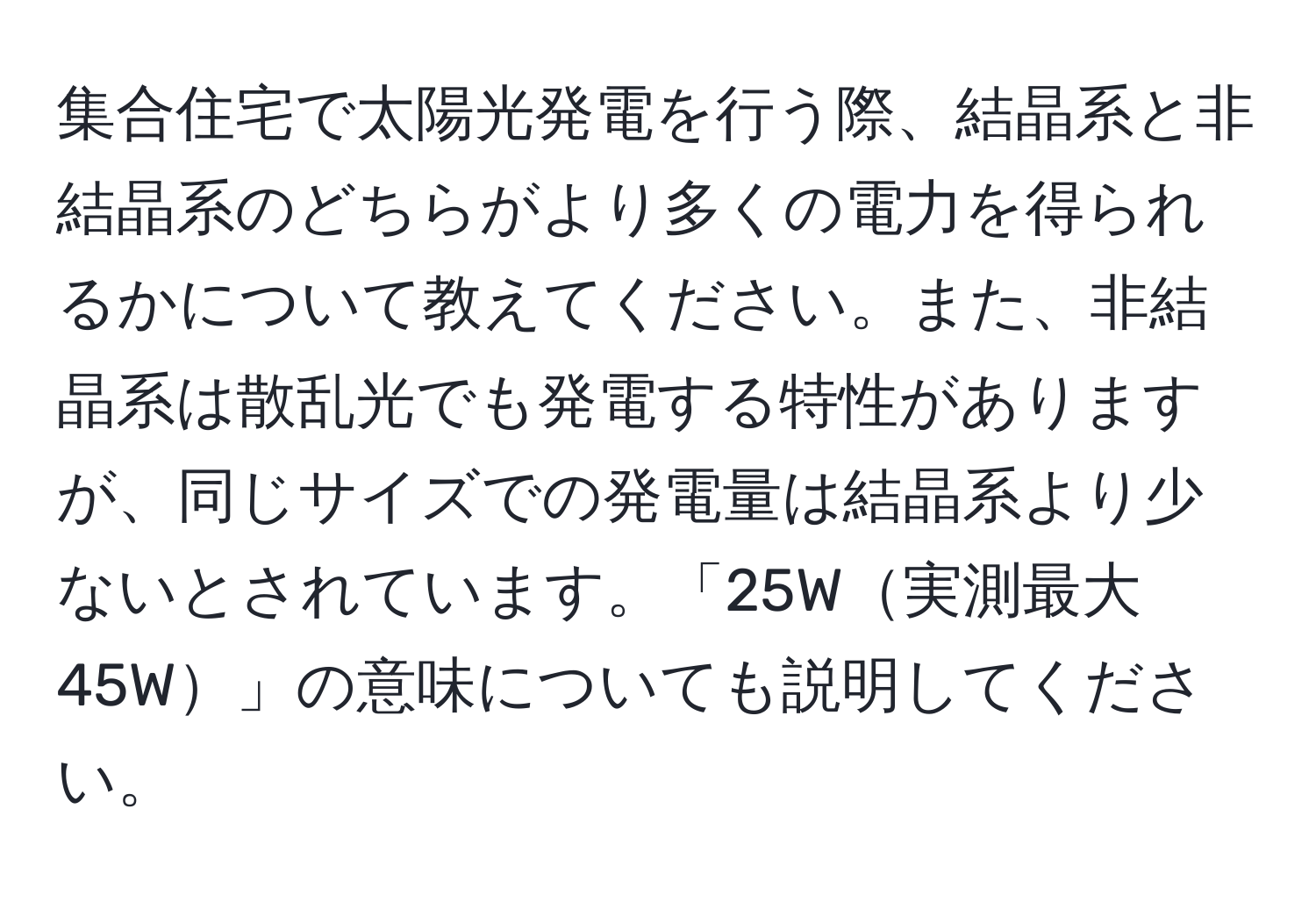 集合住宅で太陽光発電を行う際、結晶系と非結晶系のどちらがより多くの電力を得られるかについて教えてください。また、非結晶系は散乱光でも発電する特性がありますが、同じサイズでの発電量は結晶系より少ないとされています。「25W実測最大45W」の意味についても説明してください。