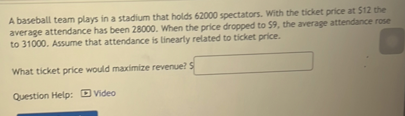 A baseball team plays in a stadium that holds 62000 spectators. With the ticket price at $12 the 
average attendance has been 28000. When the price dropped to $9, the average attendance rose 
to 31000. Assume that attendance is linearly related to ticket price. 
What ticket price would maximize revenue? $ □
Question Help: > Video