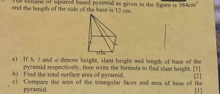 The volume of squared based pyramid as given in the figure is 384cm^3
and the length of the side of the base is 12 cm. 
a) If h, / and a denote height, slant height and length of base of the 
pyramid respectively, then write the formula to find slant height. [1] 
b) Find the total surface area of pyramid. [2] 
c) Compare the area of the triangular faces and area of base of the 
pyramid. [1]