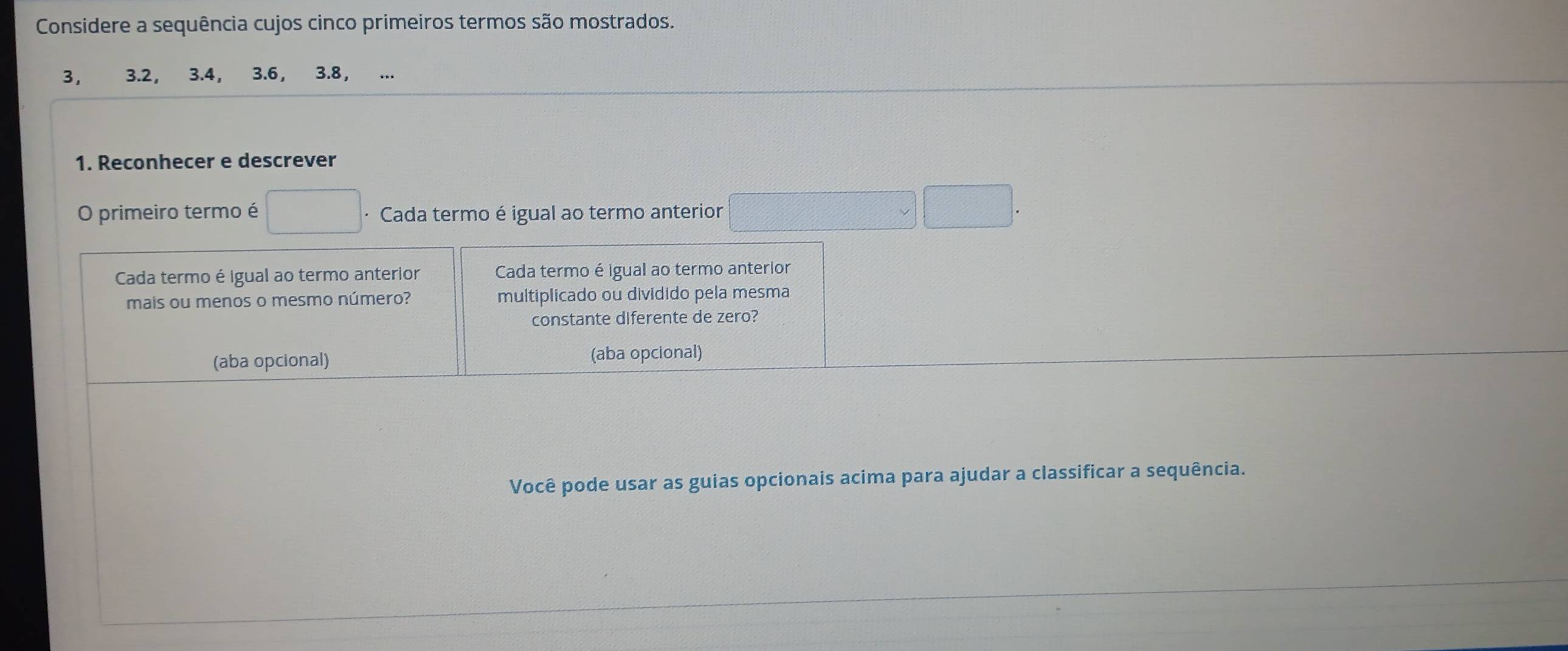 Considere a sequência cujos cinco primeiros termos são mostrados.
3, 3.2 ， 3.4, 3.6 ， 3.8 ， 
1. Reconhecer e descrever 
O primeiro termo é · Cada termo é igual ao termo anterior 
Cada termo é igual ao termo anterior Cada termo é igual ao termo anterior 
mais ou menos o mesmo número? multiplicado ou dividido pela mesma 
constante diferente de zero? 
(aba opcional) (aba opcional) 
Você pode usar as guias opcionais acima para ajudar a classificar a sequência.