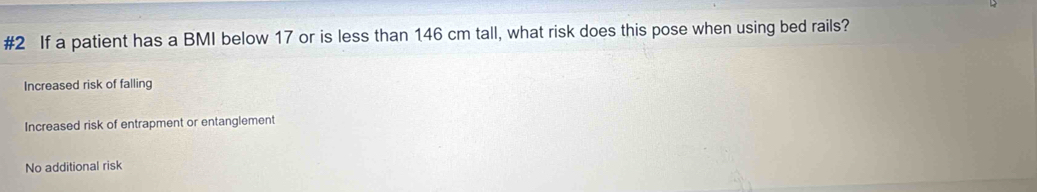 #2 If a patient has a BMI below 17 or is less than 146 cm tall, what risk does this pose when using bed rails?
Increased risk of falling
Increased risk of entrapment or entanglement
No additional risk