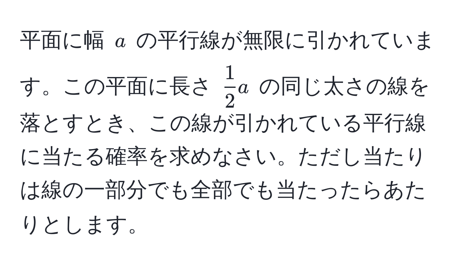 平面に幅 $a$ の平行線が無限に引かれています。この平面に長さ $ 1/2 a$ の同じ太さの線を落とすとき、この線が引かれている平行線に当たる確率を求めなさい。ただし当たりは線の一部分でも全部でも当たったらあたりとします。