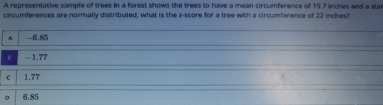 A representative sample of trees in a forest shows the trees to have a mean circumference of 19.7 inches and a sta
circumferences are normally distributed, what is the z-score for a tree with a circumference of 22 inches?
A -6.85
B -1.77
c 1.77
D 6.85