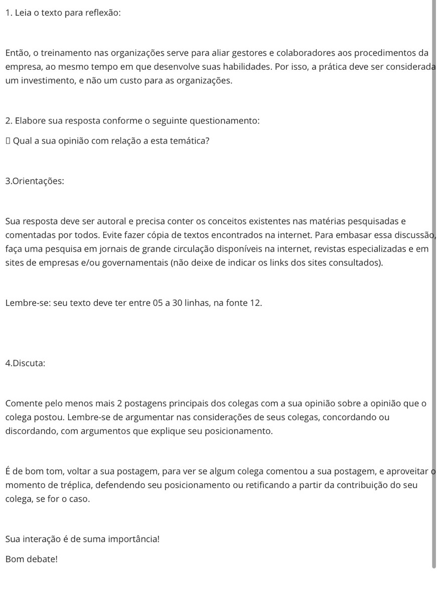 Leia o texto para reflexão: 
Então, o treinamento nas organizações serve para aliar gestores e colaboradores aos procedimentos da 
empresa, ao mesmo tempo em que desenvolve suas habilidades. Por isso, a prática deve ser considerada 
um investimento, e não um custo para as organizações. 
2. Elabore sua resposta conforme o seguinte questionamento: 
# Qual a sua opinião com relação a esta temática? 
3.Orientações: 
Sua resposta deve ser autoral e precisa conter os conceitos existentes nas matérias pesquisadas e 
comentadas por todos. Evite fazer cópia de textos encontrados na internet. Para embasar essa discussão, 
faça uma pesquisa em jornais de grande circulação disponíveis na internet, revistas especializadas e em 
sites de empresas e/ou governamentais (não deixe de indicar os links dos sites consultados). 
Lembre-se: seu texto deve ter entre 05 a 30 linhas, na fonte 12. 
4.Discuta: 
Comente pelo menos mais 2 postagens principais dos colegas com a sua opinião sobre a opinião que o 
colega postou. Lembre-se de argumentar nas considerações de seus colegas, concordando ou 
discordando, com argumentos que explique seu posicionamento. 
É de bom tom, voltar a sua postagem, para ver se algum colega comentou a sua postagem, e aproveitar o 
momento de tréplica, defendendo seu posicionamento ou retificando a partir da contribuição do seu 
colega, se for o caso. 
Sua interação é de suma importância! 
Bom debate!