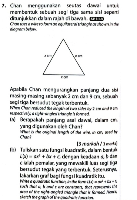 Chan menggunakan seutas dawai untuk
membentuk sebuah segi tiga sama sisi seperti
ditunjukkan dalam rajah di bawah. de
Chan uses a wire to form an equilateral triangle as shown in the
diagram below.
Apabila Chan mengurangkan panjang dua sisi
masing-masing sebanyak 2 cm dan 9 cm, sebuah
segi tiga bersudut tegak terbentuk.
When Chan reduced the length of two sides by 2 cm and 9 cm
respectively, a right-angled triangle is formed.
(a) Berapakah panjang asal dawai, dalam cm,
yang digunakan oleh Chan?
What is the original length of the wire, in cm, used by
Chan?
[3 markah / 3 marks]
(b) Tuliskan satu fungsi kuadratik, dalam bentuk
L(x)=ax^2+bx+c , dengan keadaan α, b dan
c ialah pemalar, yang mewakili luas segi tiga
bersudut tegak yang terbentuk. Seterusnya,
lakarkan graf bagi fungsi kuadratik itu.
Write a quadratic function, in the form L(x)=ax^2+bx+c
such that a, b and c are constants, that represents the
area of the right-angled triangle that is formed. Hence,
sketch the graph of the quadratic function.