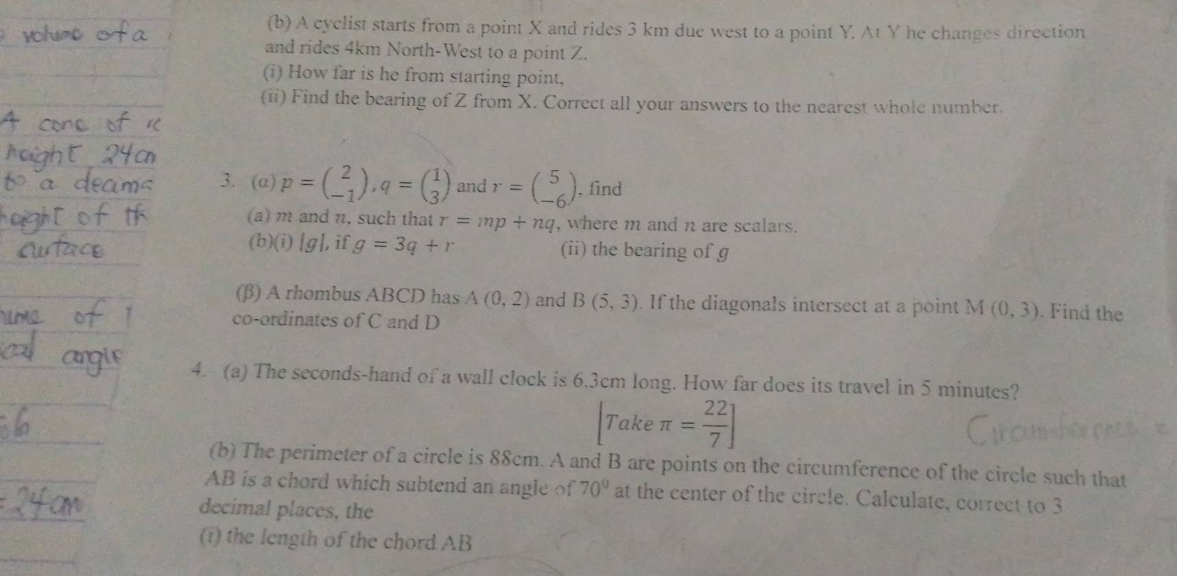 A cyclist starts from a point X and rides 3 km due west to a point Y. At Y he changes direction 
and rides 4km North-West to a point Z. 
(i) How far is he from starting point, 
(ii) Find the bearing of Z from X. Correct all your answers to the nearest whole number. 
3. (a) p=beginpmatrix 2 -1endpmatrix , q=beginpmatrix 1 3endpmatrix and r=beginpmatrix 5 -6endpmatrix. find 
(a) m and n, such that r=mp+nq , where m and n are scalars. 
(b)(i) [g], if g=3q+r (ii) the bearing of g
(β) A rhombus ABCD has A(0,2) and B(5,3). If the diagonals intersect at a point M (0,3). Find the 
co-ordinates of C and D
4. (a) The seconds-hand of a wall clock is 6.3cm long. How far does its travel in 5 minutes? 
Take π = 22/7 ]
(b) The perimeter of a circle is 88cm. A and B are points on the circumference of the circle such that
AB is a chord which subtend an angle of 70° at the center of the circle. Calculate, correct to 3
decimal places, the 
(i) the length of the chord AB