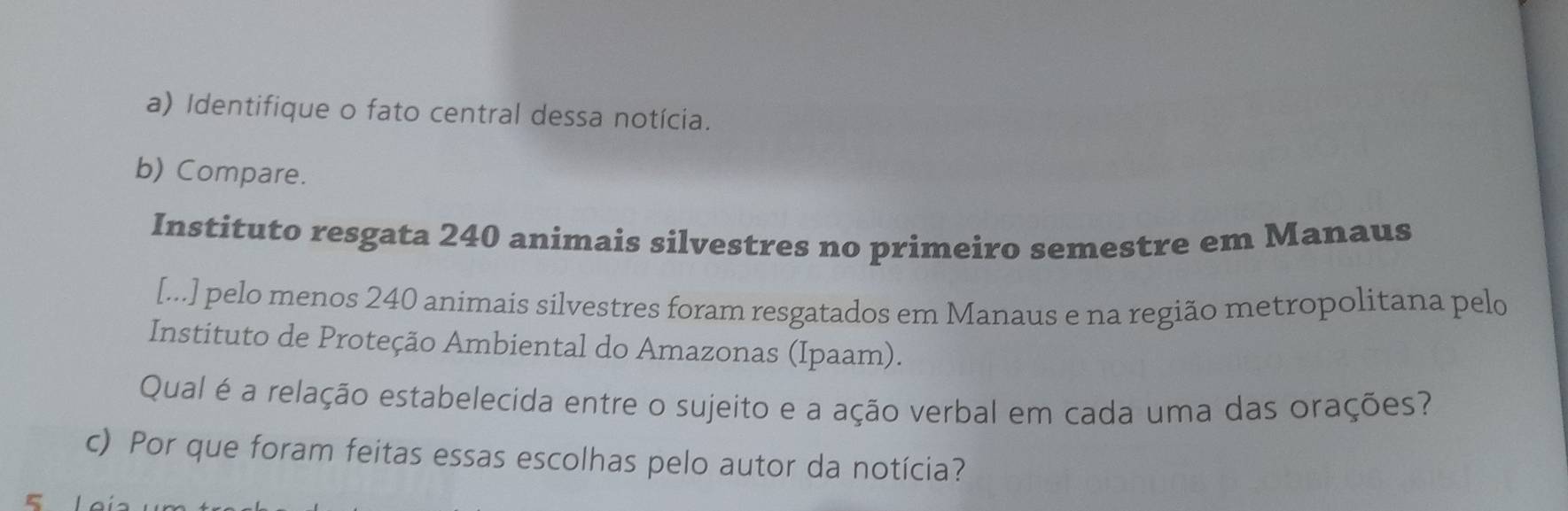 Identifique o fato central dessa notícia. 
b) Compare. 
Instituto resgata 240 animais silvestres no primeiro semestre em Manaus 
[...] pelo menos 240 animais silvestres foram resgatados em Manaus e na região metropolitana pelo 
Instituto de Proteção Ambiental do Amazonas (Ipaam). 
Qual é a relação estabelecida entre o sujeito e a ação verbal em cada uma das orações? 
c) Por que foram feitas essas escolhas pelo autor da notícia?