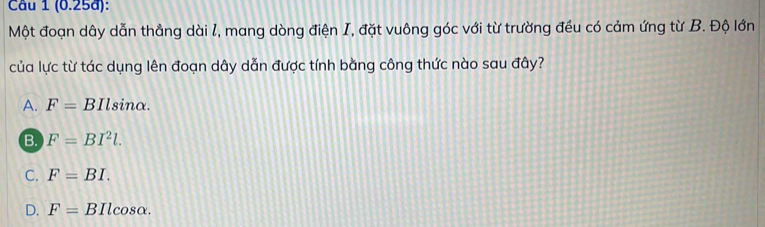 (0.25a):
Một đoạn dây dẫn thẳng dài l, mang dòng điện I, đặt vuông góc với từ trường đều có cảm ứng từ B. Độ lớn
của lực từ tác dụng lên đoạn dây dẫn được tính bằng công thức nào sau đây?
A. F=. BIlsinα.
B. F=BI^2l.
C. F=BI.
D. F=BIlcos alpha.