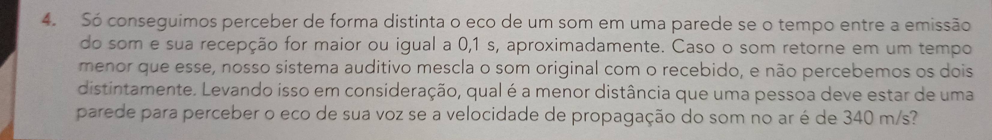 Só conseguimos perceber de forma distinta o eco de um som em uma parede se o tempo entre a emissão 
do som e sua recepção for maior ou igual a 0,1 s, aproximadamente. Caso o som retorne em um tempo 
menor que esse, nosso sistema auditivo mescla o som original com o recebido, e não percebemos os dois 
distintamente. Levando isso em consideração, qual é a menor distância que uma pessoa deve estar de uma 
parede para perceber o eco de sua voz se a velocidade de propagação do som no ar é de 340 m/s?