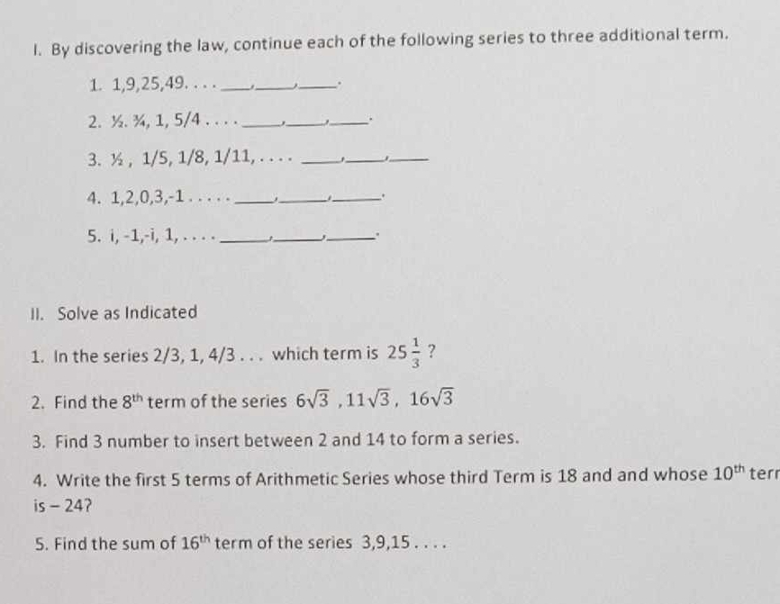 By discovering the law, continue each of the following series to three additional term. 
1. 1, 9, 25, 49. . . . ___. 
2. ½. ¾, 1, 5/4. . . . ___. 
3. ½ , 1/5, 1/8, 1/11, . . . ._ 
_._ 
4. 1, 2, 0, 3, -1. . . . ._ 
_ 
_、. 
5. i, -1,-i, 1, . . . . ___. 
II. Solve as Indicated 
1. In the series 2/3, 1, 4/3. . . which term is 25 1/3  ? 
2. Find the 8^(th) term of the series 6sqrt(3), 11sqrt(3), 16sqrt(3)
3. Find 3 number to insert between 2 and 14 to form a series. 
4. Write the first 5 terms of Arithmetic Series whose third Term is 18 and and whose 10^(th) ter 
is - 24? 
5. Find the sum of 16^(th) term of the series 3, 9, 15. . . .