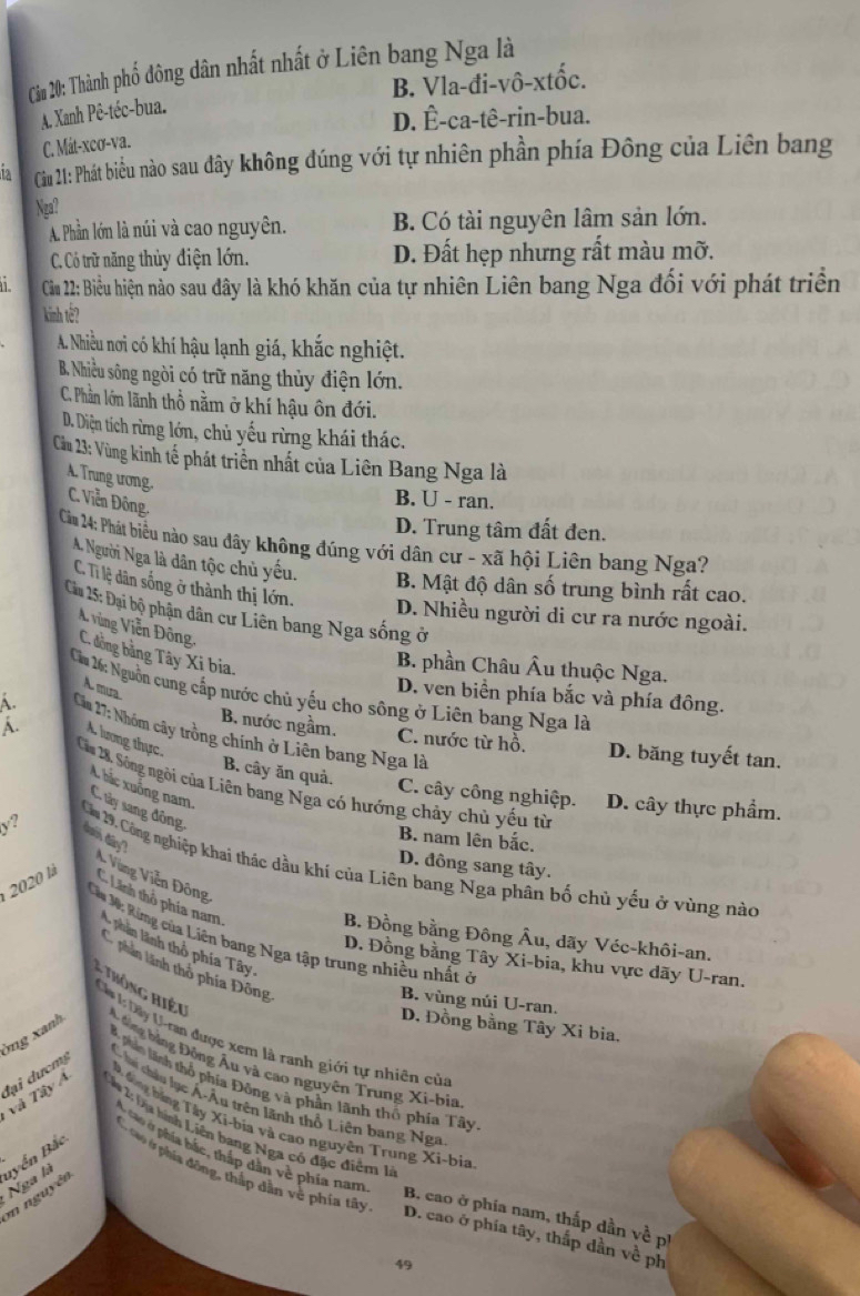 Câm 20: Thành phố đông dân nhất nhất ở Liên bang Nga là
B. Vla-đi-vô-xtốc.
A. Xanh Pê-téc-bua.
D. Ê-ca-tê-rin-bua.
C. Mát-xcơ-va.
Câm 21: Phát biều nào sau đây không đúng với tự nhiên phần phía Đông của Liên bang
Ngaî
A. Phần lớn là núi và cao nguyên. B. Có tài nguyên lâm sản lớn.
C. Có trữ năng thủy điện lớn. D. Đất hẹp nhưng rất màu mỡ.
Cầu 22: Biều hiện nào sau đây là khó khăn của tự nhiên Liên bang Nga đổi với phát triển
kinh tế?
A. Nhiều nơi có khí hậu lạnh giá, khắc nghiệt.
B. Nhiều sông ngòi có trữ năng thủy điện lớn.
C. Phần lớm lãnh thổ nằm ở khí hậu ôn đới.
D. Diện tích rừng lớn, chủ yếu rừng khái thác.
Cầu 23: Vùng kinh tế phát triển nhất của Liên Bang Nga là
A. Trung ương.
C Viễn Đông
B. U - ran.
D. Trung tâm đất đen.
Cảm 24: Phát biểu nào sau đây không đúng với dân cư - xã hội Liên bang Nga?
A. Người Nga là dân tộc chủ yếu. B. Mật độ dân số trung bình rất cao.
C. Tỉ lệ dân sống ở thành thị lớn.
Ciu 15: Đại bộ phận dân cư Liên bang Nga sống ở
D. Nhiều người di cư ra nước ngoài.
A. vùng Viễn Đông, C. đồng bằng Tây Xi bia.
B. phần Châu Âu thuộc Nga.
A. mưa
Ca 26: Nguồn cung cấp nước chủ yếu cho sông ở Liên bang Nga là
D. ven biển phía bắc và phía đông.
A.  Cầu 7: Nhóm cây trồng chính ở Liên bang Nga là
B. nước ngầm. C. nước từ hồ. D. băng tuyết tan.
A. A. lương thực B. cây ăn quả.
Câu 28. Sông ngòi của Liên bang Nga có hướng chảy chủ yếu từ
C hắc xuống nam.
C. cây công nghiệp. D. cây thực phẩm.
C. tây sang đông,
B. nam lên bắc.
dớ đây?
D. đông sang tây.
y? Căơ 29, Công nghiệp khai thác dầu khí của Liên bang Nga phân bố chủ yếu ở vùng nào
V Vũng Viễn Đông
2020 là
Lãnh thổ phía nam  Nhân lãnh thổ phía Tây.
Cá M: Ring của Liên bang Nga tập trung nhiều nhất ở
B. Đồng bằng Đông Âu, dãy Véc-khôi-an.
D. Đồng bằng Tây Xi-bia, khu vực dãy U-ran.
Nhân lãnh thỏ phía Đông
Thông hiệu
B. vùng núi U-ran.
D. Đồng bằng Tây Xi bia,
Ca LDây U-ran được xem là ranh giới tự nhiên của
mg xanh  *  ông bằng Đồng Âu và cao nguyên Trung Xi-bia
Bộ phin linh thổ phía Đông và phần lãnh thổ phía Tây
và Tây A đại dưcmg
hi châu lục Á-Âu trên lãnh thổ Liên bang Nga
D. đông bảng Tây Xi-bịa và cao nguyên Trung Xi-bia
Câa 14 Dịa hính Liên bang Nga có đặc điểm lý
T tở phía bắc, thắp dân về phía nam
Nga là uyển Bắc
, ca0 ởr phía đồng, thập dân vệ phía tây
m nguyên
B. cao ở phía nam, thắp dần về pị
D. cao ở phía tây, thắp dằn về ph
49