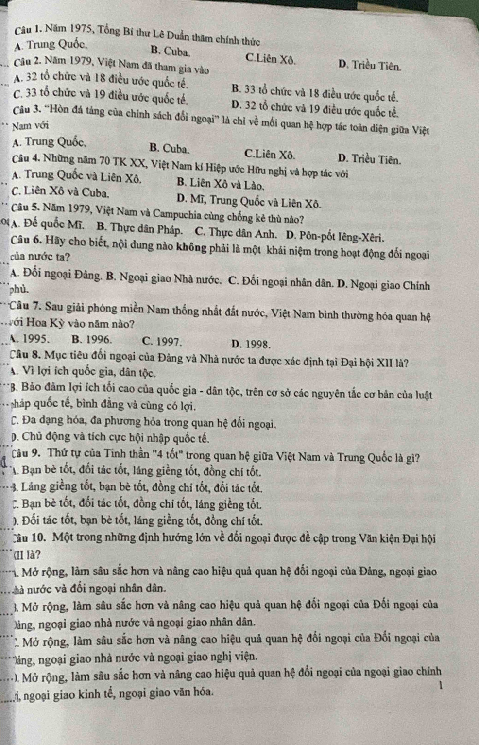 Năm 1975, Tổng Bí thư Lê Duần thăm chính thức
A. Trung Quốc,
B. Cuba. C.Liên Xô. D. Triều Tiên.
_.  Câu 2. Năm 1979, Việt Nam đã tham gia vào
_A. 32 tổ chức và 18 điều ước quốc tế. B. 33 tổ chức và 18 điều ước quốc tế.
C. 33 tổ chức và 19 điều ước quốc tế. D. 32 tổ chức và 19 điều ước quốc tể.
Câu 3. “Hòn đá tảng của chính sách đổi ngoại” là chỉ về mối quan hệ hợp tác toàn diện giữa Việt
Nam với
A. Trung Quốc,
B. Cuba. C.Liên Xô. D. Triều Tiên.
Câu 4. Những năm 70 TK XX, Việt Nam kí Hiệp ước Hữu nghị và hợp tác với
A. Trung Quốc và Liên Xô, B. Liên Xô và Lào.
C. Liên Xô và Cuba, D. Mĩ, Trung Quốc và Liên Xô.
Câu 5. Năm 1979, Việt Nam và Campuchia cùng chống kẻ thủ nào?
A. Đế quốc Mĩ. B. Thực dân Pháp. C. Thực dân Anh. D. Pôn-pốt Iêng-Xêri.
_
Câu 6. Hãy cho biết, nội dung nào không phải là một khái niệm trong hoạt động đối ngoại
của nước ta?
A. Đối ngoại Đảng. B. Ngoại giao Nhà nước. C. Đối ngoại nhân dân. D. Ngoại giao Chính
phù.
Câu 7. Sau giải phóng miền Nam thống nhất đất nước, Việt Nam bình thường hóa quan hệ
Hới Hoa Kỳ vào năm nào?
A. 1995. B. 1996. C. 1997. D. 1998.
Câu 8. Mục tiêu đối ngoại của Đảng và Nhà nước ta được xác định tại Đại hội XII là?
A. Vì lợi ích quốc gia, dân tộc.
*B. Bảo đảm lợi ích tối cao của quốc gia - dân tộc, trên cơ sở các nguyên tắc cơ bản của luật
. Nháp quốc tế, bình đẳng và cùng có lợi.
C. Đa dạng hóa, đa phương hóa trong quan hệ đối ngoại.
D. Chủ động và tích cực hội nhập quốc tế.
Câu 9. Thứ tự của Tinh thần "4 tốt" trong quan hệ giữa Việt Nam và Trung Quốc là gì?
A Bạn bè tốt, đối tác tốt, láng giềng tốt, đồng chí tốt.
-3. Láng giềng tốt, bạn bè tốt, đồng chỉ tốt, đối tác tốt.
C. Bạn bè tốt, đối tác tốt, đồng chí tốt, láng giềng tốt.
). Đối tác tốt, bạn bè tốt, láng giềng tốt, đồng chí tốt.
Câu 10. Một trong những định hướng lớn về đối ngoại được đề cập trong Văn kiện Đại hội
(II là?
*1 Mở rộng, làm sâu sắc hơn và nâng cao hiệu quả quan hệ đối ngoại của Đảng, ngoại giao
m hà nước và đối ngoại nhân dân.
_3. Mở rộng, làm sâu sắc hơn và nâng cao hiệu quả quan hệ đối ngoại của Đối ngoại của
àng, ngoại giao nhà nước và ngoại giao nhân dân.
C Mở rộng, làm sâu sắc hơn và nâng cao hiệu quả quan hệ đối ngoại của Đối ngoại của
.. ảng, ngoại giao nhà nước và ngoại giao nghị viện.
M). Mở rộng, làm sâu sắc hơn và nâng cao hiệu quả quan hệ đổi ngoại của ngoại giao chính
n ngoại giao kinh tế, ngoại giao văn hóa.