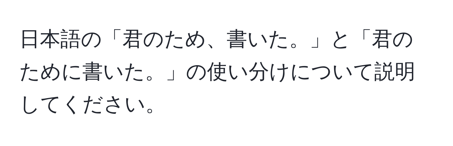 日本語の「君のため、書いた。」と「君のために書いた。」の使い分けについて説明してください。