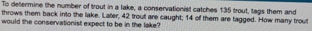 To determine the number of trout in a lake, a conservationist catches 135 trout, tags them and 
throws them back into the lake. Later, 42 trout are caught; 14 of them are tagged. How many trout 
would the conservationist expect to be in the lake?