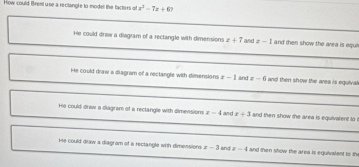 How could Brent use a rectangle to model the factors of x^2-7x+6 ?
_
_
_
He could draw a diagram of a rectangle with dimensions x+7 and x-1 and then show the area is equi
_
_
_
_
He could draw a diagram of a rectangle with dimensions x-1 and x-6 and then show the area is equival
_
_
_
He could draw a diagram of a rectangle with dimensions x-4 and x+3 and then show the area is equivalent to t
_
_
He could draw a diagram of a rectangle with dimensions x-3 and x-4 and then show the area is equivalent to th