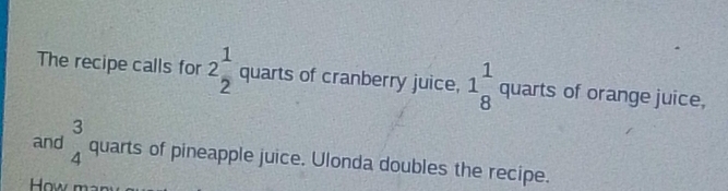 The recipe calls for 2 1/2 quarts of cranberry juice, 1_8^(1quarts of orange juice, 
and beginarray)r 3 4endarray quarts of pineapple juice. Ulonda doubles the recipe. 
How ma