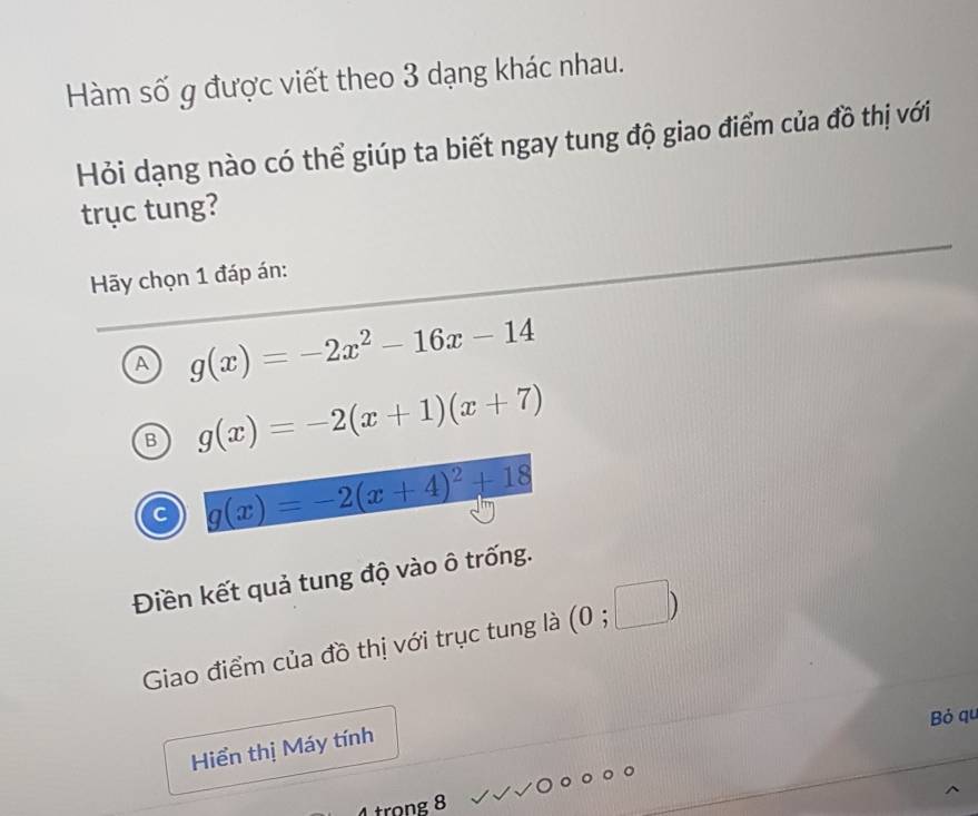 Hàm số g được viết theo 3 dạng khác nhau.
Hỏi dạng nào có thể giúp ta biết ngay tung độ giao điểm của đồ thị với
trục tung?
Hy chọn 1 đáp án:
A g(x)=-2x^2-16x-14
B g(x)=-2(x+1)(x+7)
C g(x)=-2(x+4)^2+18
Điền kết quả tung độ vào ô trống.
Giao điểm của đồ thị với trục tung là (0;□ )
Bỏ qu
Hiển thị Máy tính
4 trọng 8