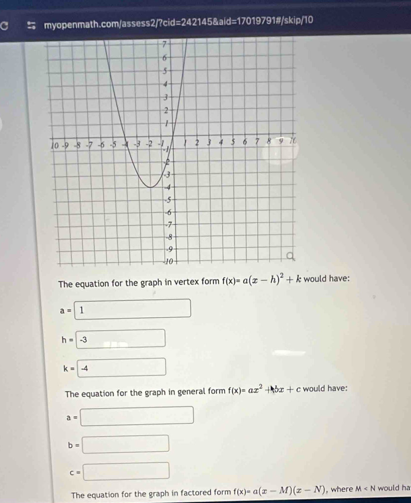 myopenmath.com/assess2/?cid: =2 42145&aid=17019791#/skip/10
The equation for the graph in vertex form f(x)=a(x-h)^2+k would have:
a=1
h=□ -3
k=□ -4
The equation for the graph in general form f(x)=ax^2+bx+c would have:
a=□
b=□
c=□
The equation for the graph in factored form f(x)=a(x-M)(x-N) , where M would ha