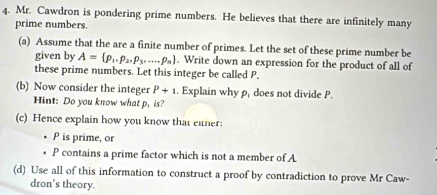 Mr. Cawdron is pondering prime numbers. He believes that there are infinitely many 
prime numbers. 
(a) Assume that the are a finite number of primes. Let the set of these prime number be 
given by A= p_1,p_2,p_3,....p_n. Write down an expression for the product of all of 
these prime numbers. Let this integer be called P. 
(b) Now consider the integer P+1. Explain why ρ does not divide P. 
Hint: Do you know what p, is? 
(c) Hence explain how you know that either:
P is prime, or
P contains a prime factor which is not a member of A 
(d) Use all of this information to construct a proof by contradiction to prove Mr Caw- 
dron’s theory.