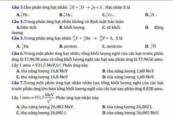 Câu 3.Cho phản ứng hạt nhân: _1^(2H+_1^2Hto _0^1n+X. Hạt nhân X là
A. _2^3He. B. _2^4He. C. ↑Li . D _1^1H.
Câu 4.Trong phản ứng hạt nhân không có định luật bảo toàn
A.diện tích. B. khối lượng. C. số khối. D. động
lượng.
Câu 5.Trong phản ứng hạt nhân _(13)^(27)F+_2^4He 1 _(15)^(30)P+X,Xla
A. _2^3He B. proton. C. neutron D. _1^3H
Câu 6.Trong một phản ứng hạt nhân, tống khối lượng nghỉ của các hạt trước phản
ứng là 37,9638 amu và tổng khối lượng nghỉ các hạt sau phản ứng là 37,9656 amu.
Lấy 1amu=931,5MeV/c^2) Phản ứng này
A. tỏa năng lượng 16,8 MeV B. thu năng lượng 1,68 MeV
C. thu năng lượng 16,8 MeV D. tóa năng lượng 1,68 MeV.
Câu 7.Trong một phản ứng hạt nhân nhân tạo, tổng khối lượng nghỉ của các hạt
trước phản ứng lớn hơn tổng khối lượng nghỉ của các hạt sau phản ứng 0,028 amu.
Lãy 1amu=931,5 MeV/c^2 .Phân ứng hạt nhân này
A. thu năng lượng 26,082 MeV. B. tỏa năng lượng 26,082 J.
C. thu năng lượng 26,082 J. D. tỏa năng lượng 26,082 MeV.