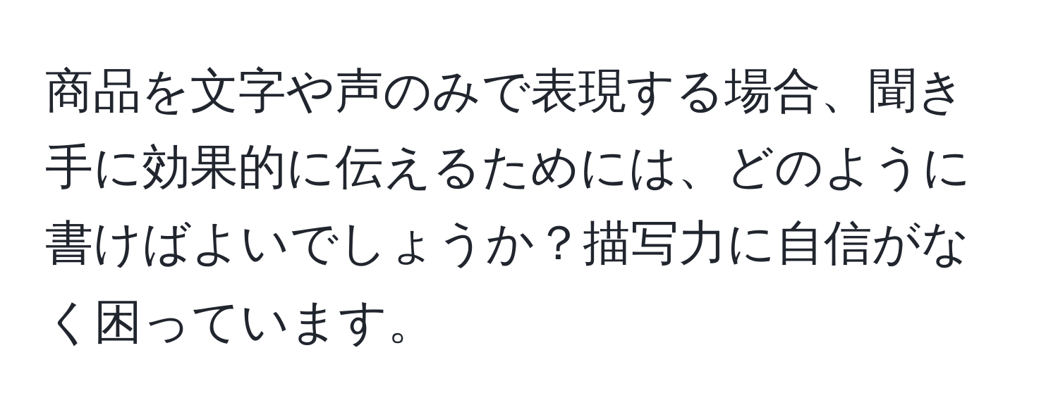 商品を文字や声のみで表現する場合、聞き手に効果的に伝えるためには、どのように書けばよいでしょうか？描写力に自信がなく困っています。