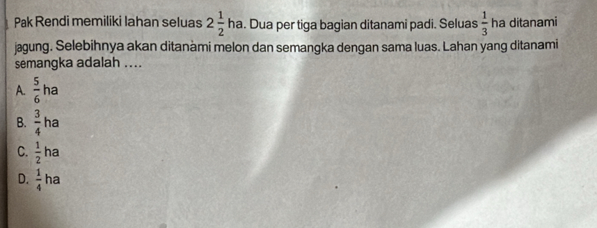 Pak Rendi memiliki lahan seluas 2 1/2 ha. Dua per tiga bagian ditanami padi. Seluas  1/3  ha ditanami
jagung. Selebihnya akan ditanàmi melon dan semangka dengan sama luas. Lahan yang ditanami
semangka adalah ....
A.  5/6 ha
B.  3/4  ha
□ 
a
C.  1/2 t.
D.  1/4  ha