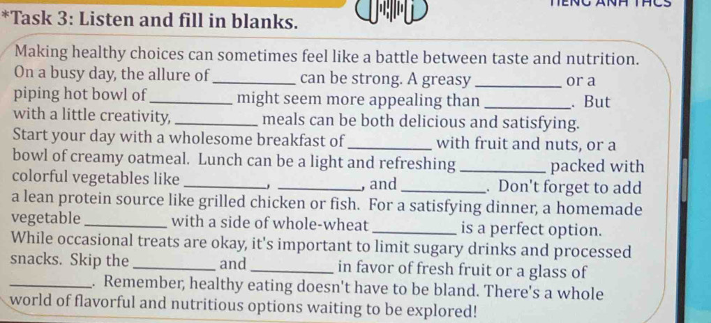 Task 3: Listen and fill in blanks. 
Making healthy choices can sometimes feel like a battle between taste and nutrition. 
On a busy day, the allure of _can be strong. A greasy _or a 
piping hot bowl of _might seem more appealing than _. But 
with a little creativity, _meals can be both delicious and satisfying. 
Start your day with a wholesome breakfast of _with fruit and nuts, or a 
bowl of creamy oatmeal. Lunch can be a light and refreshing_ 
packed with 
colorful vegetables like ___. Don't forget to add 
, and 
a lean protein source like grilled chicken or fish. For a satisfying dinner, a homemade 
vegetable _with a side of whole-wheat _is a perfect option. 
While occasional treats are okay, it's important to limit sugary drinks and processed 
snacks. Skip the _and _in favor of fresh fruit or a glass of 
_. Remember, healthy eating doesn't have to be bland. There's a whole 
world of flavorful and nutritious options waiting to be explored!