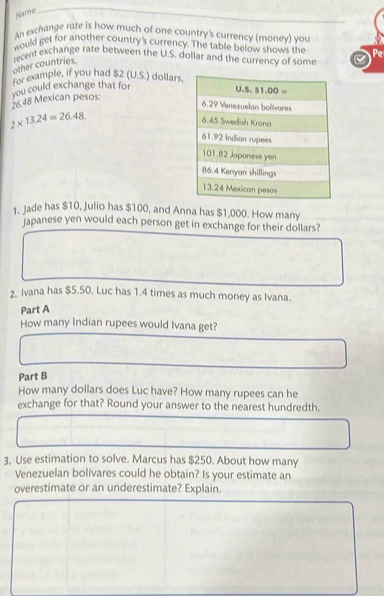 Name 
An exchange rate is how much of one country's currency (money) you 
would get for another country's currency. The table below shows the 
Pe 
recent exchange rate between the U.S. dollar and the currency of some 
other countries. 
For example, if you had $2 (U.S.) dollars, 
you could exchange that for
U .S.S1.00=
26.48 Mexican pesos: 
6. 29 Venezuelan bolívares
2* 13.24=26.48.
6.45 Swedish Krona
61.92 Indian rupees
101.82 Japanese yen
86.4 Kenyan shillings
13.24 Mexican pesos 
1. Jade has $10, Julio has $100, and Anna has $1,000. How many 
Japanese yen would each person get in exchange for their dollars? 
2. Ivana has $5.50. Luc has 1.4 times as much money as Ivana. 
Part A 
How many Indian rupees would Ivana get? 
Part B 
How many dollars does Luc have? How many rupees can he 
exchange for that? Round your answer to the nearest hundredth. 
3. Use estimation to solve. Marcus has $250. About how many 
Venezuelan bolívares could he obtain? Is your estimate an 
overestimate or an underestimate? Explain.