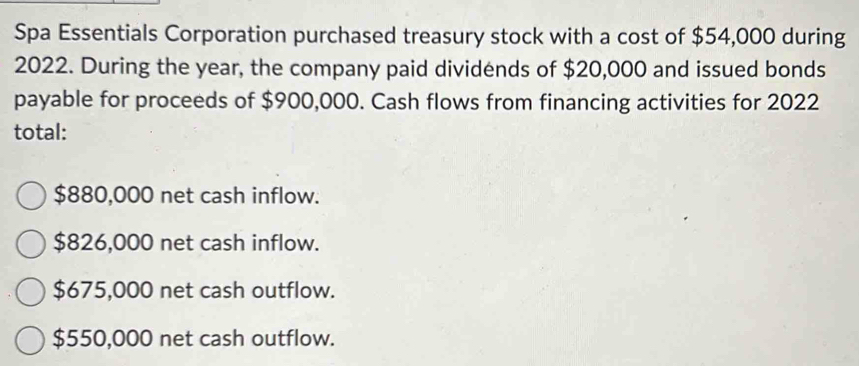 Spa Essentials Corporation purchased treasury stock with a cost of $54,000 during
2022. During the year, the company paid dividends of $20,000 and issued bonds
payable for proceeds of $900,000. Cash flows from financing activities for 2022
total:
$880,000 net cash inflow.
$826,000 net cash inflow.
$675,000 net cash outflow.
$550,000 net cash outflow.