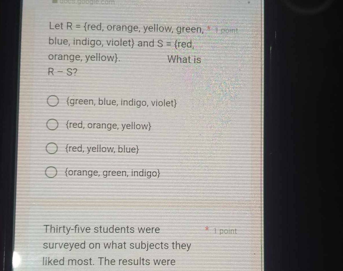 gocs. googie.com
Let R= red, orange, yellow, green, * I point
blue, indigo, violet and S= red,
orange, yellow. What is
R-S 2
green, blue, indigo, violet
red, orange, yellow
red, yellow, blue
orange, green, indigo
Thirty-five students were * 1 point
surveyed on what subjects they
liked most. The results were