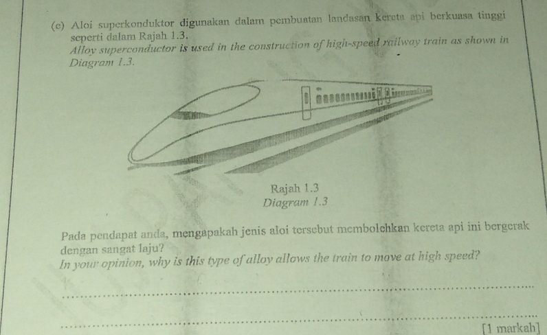 Aloi superkonduktor digunakan dalam pembuatan landasan kereta api berkuasa tinggi 
seperti dalam Rajah 1.3. 
Alloy superconductor is used in the construction of high-speed railway train as shown in 
Diagram 1.3. 
Pada pendapat anda, mengapakah jenis aloi tersebut membolchkan kereta api ini bergerak 
dengan sangat laju? 
In your opinion, why is this type of alloy allows the train to move at high speed? 
_ 
_ 
[1 markah]