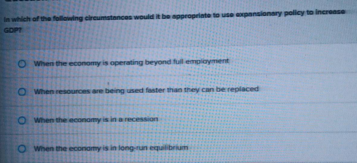 In which of the following circumstances would it be appropriate to use expansionary policy to increase
GDP？
When the economy is operating beyond full employment
When resources are being used faster than they can be replaced
When the economy is in a recession
When the economy is in long-run equilibrium