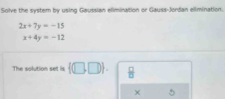 Solve the system by using Gaussian elimination or Gauss-Jordan elimination.
2x+7y=-15
x+4y=-12
The solution set is  (□ ,□ ).  □ /□   
×