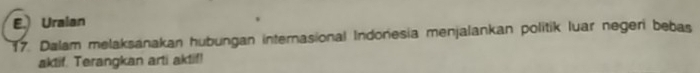 Uralan 
17. Dalam melaksanakan hubungan internasional Indonesia menjalankan politik luar negeri bebas 
aktif. Terangkan arti aktif!