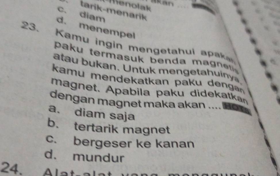 kan
Thenolak
tarik-menarik
c. diam
d. menempel
23. Kamu ingin mengetahui apa
paku termasuk benda m a g 
atau bukan. Untuk mengetahuiny.
kamu mendekatkan pak u den 
magnet. Apabila paku didekatkan
dengan magnet maka akan ...
a. diam saja
b. tertarik magnet
c. bergeser ke kanan
d. mundur
24. Alatral