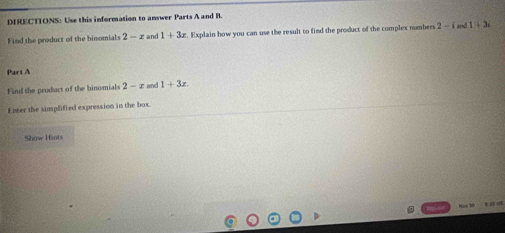 DIRECTIONS: Use this information to answer Parts A and B. 
Find the product of the binomials 2-x and 1+3x. Explain how you can use the result to find the product of the complex numbers 2-i and 1+3i
Part A 
Find the product of the binomials 2-x and 1+3x. 
Enter the simplified expression in the box. 
Show Hints 
Nov 30 30 08