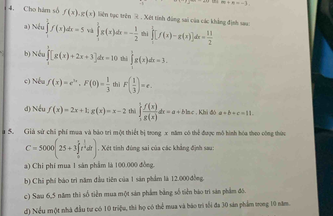 thi m+n=-3.
4. Cho hàm số f(x),g(x) liên tục trên R . Xét tính đúng sai của các khẳng định sau:
a) Nếu ∈tlimits _1^(2f(x)dx=5 và ∈tlimits _1^2g(x)dx=-frac 1)2 thì ∈tlimits _1^(2[f(x)-g(x)]dx=frac 11)2
b) Nếu ∈tlimits _1^(3[g(x)+2x+3]dx=10 thì ∈tlimits _1^3g(x)dx=3.
c) Nếu f(x)=e^3x),F(0)= 1/3  thì F( 1/3 )=e.
d) Nếu f(x)=2x+1;g(x)=x-2 thì ∈tlimits _3^(5frac f(x))g(x)dx=a+bln c. Khi đó a+b+c=11.
u 5. Giả sử chi phí mua và bảo trì một thiết bị trong x năm có thể được mô hình hóa theo công thức
C=5000(25+3∈tlimits _0^(xt^frac 1)4dt). Xét tính đúng sai của các khẳng định sau:
a) Chi phí mua 1 sản phẩm là 100.000 đồng.
b) Chi phí bảo trì năm đầu tiên của 1 sản phẩm là 12.000đồng.
c) Sau 6,5 năm thì số tiền mua một sản phẩm bằng số tiền bảo trì sản phẩm đó.
d) Nếu một nhà đầu tư có 10 triệu, thì họ có thể mua và bảo trì tối đa 30 sản phẩm trong 10 năm.